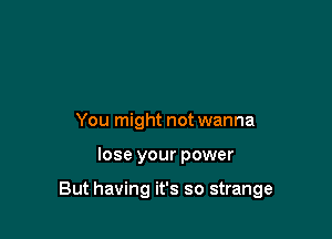 You might not wanna

lose your power

But having it's so strange