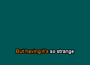 But having it's so strange