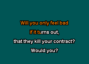 Will you only feel bad

if it turns out,
that they kill your contract?
Would you?