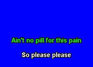 Ain't no pill for this pain

So please please