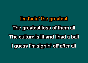 I'm facin' the greatest
The greatest loss ofthem all

The culture is lit and I had a ball

lguess I'm signin' off after all