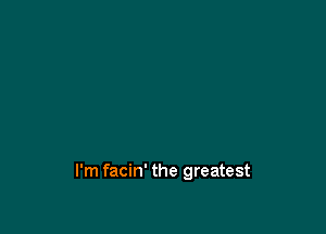 I'm facin' the greatest