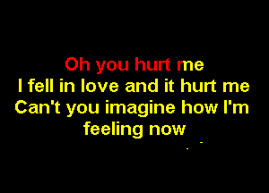 Oh you hurt me
I fell in love and it hurt me

Can't you imagine how I'm
feeling now -