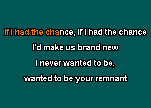 lfl had the chance, ifl had the chance

I'd make us brand new

I never wanted to be,

wanted to be your remnant