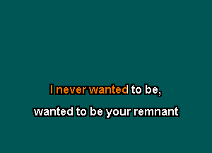 I never wanted to be,

wanted to be your remnant