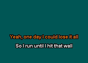 Yeah, one dayl could lose it all

So I run until I hit that wall