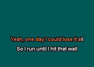 Yeah, one dayl could lose it all

So I run until I hit that wall
