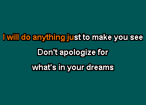 Iwill do anythingjust to make you see

Don't apologize for

what's in your dreams
