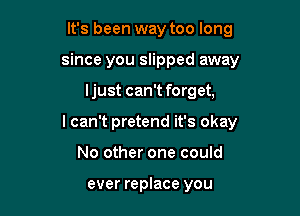 It's been way too long
since you slipped away

ljust can't forget,

I can't pretend it's okay

No other one could

ever replace you