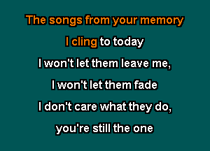 The songs from your memory

lcling to today
lwon't let them leave me,
lwon't let them fade
I don't care what they do,

you're still the one