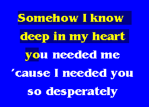 Somehow I know
deep in my heart
you needed me
'cause I needed you

so desperately