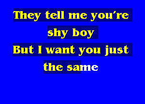 They tell me you're
shy boy

But I want you just

the same