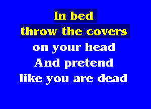 In bed
throw the covers
on your head
And pretend
like you are dead