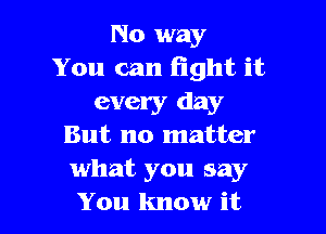 No way
You can fight it
every day

But no matter
what you say
You know it