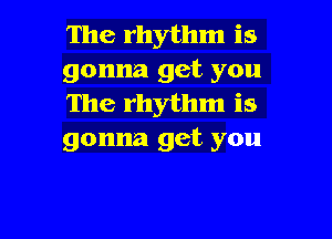 The rhythm is
gonna get you
The rhythm is

gonna get you