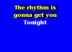 The rhythm is
gonna get you
Tonight