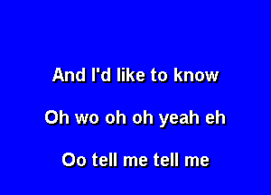 And I'd like to know

Oh we oh oh yeah eh

Oo tell me tell me