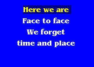 Here we are
Face to face
We forget

time and place