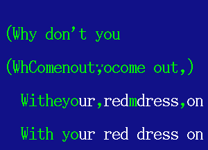 (Why don t you
(WhComenoutyocome 0ut,)
Witheyour,redmdress,on

With your red dress on