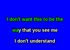 I don't want this to be the

way that you see me

I don't understand