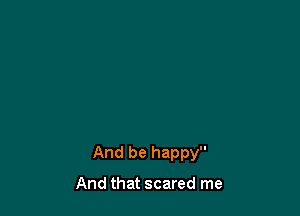 And be happy

And that scared me