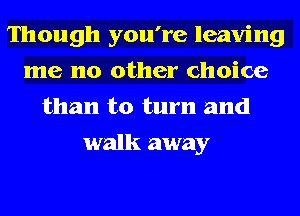 Though you're leaving
me no other choice
than to turn and
walk away