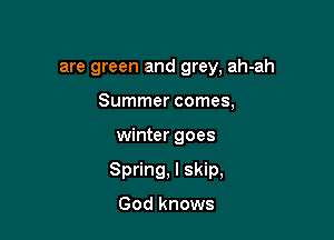 are green and grey, ah-ah

Summer comes,
winter goes
Spring, I skip,

God knows