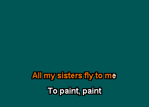 All my sisters fly to me

To paint, paint