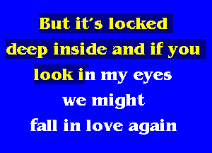 But it's locked
deep inside and if you
look in my eyes
we might
fall in love again