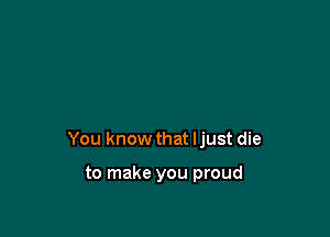 You know that Ijust die

to make you proud