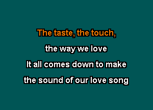 The taste, the touch,
the way we love

It all comes down to make

the sound of our love song