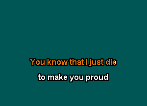 You know that Ijust die

to make you proud