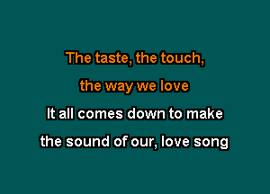 The taste, the touch,
the way we love

It all comes down to make

the sound of our, love song