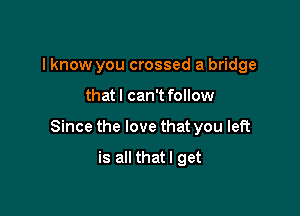 I know you crossed a bridge

that I can't follow

Since the love that you left

is all thatl get