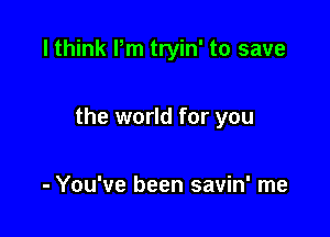 I think Pm tryin' to save

the world for you

- You've been savin' me