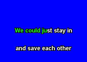 We could just stay in

and save each other