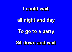 I could wait

all night and day

To go to a party

Sit down and wait