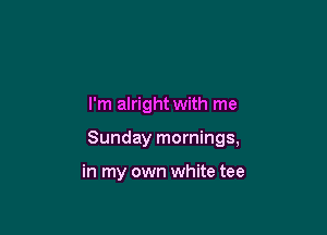 I'm alright with me

Sunday mornings,

in my own white tee