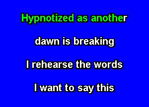 Hypnotized as another
dawn is breaking

l rehearse the words

I want to say this
