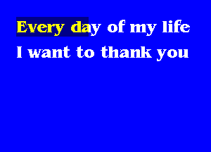 Every day of my life

I want to thank you