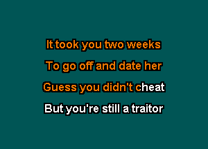It took you two weeks

To go off and date her

Guess you didn't cheat

But you're still a traitor