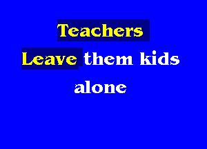 Teachers
Leave them kids

alone
