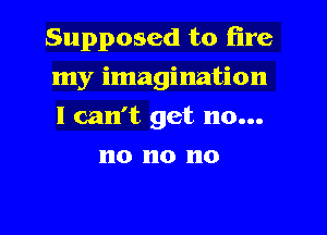 Supposed to fire

my imagination

I can't get no...
no no no