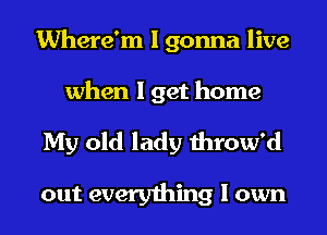 Where'm I gonna live
when I get home

My old lady throw'd

out everything I own