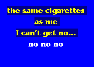 the same cigarettes

as me
I can't get no...
no no no