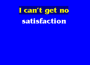 I can't get no

satisfaction