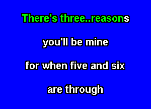 There's three..reasons

you'll be mine

for when five and six

are through