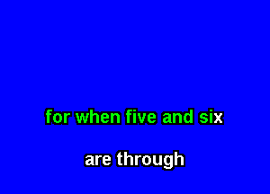 for when five and six

are through