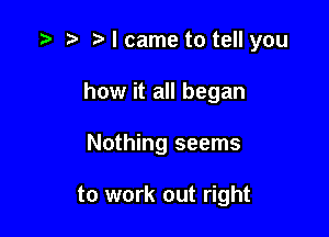 I came to tell you
how it all began

Nothing seems

to work out right