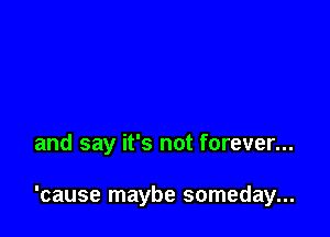 and say it's not forever...

'cause maybe someday...